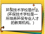 环保技术学校是什么(环保技术学校是一所培养环保专业人才的教育机构。)