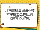 江南造船集团职业技术学校怎么样(江南造船职校评价)