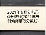 2021年专科幼师录取分数线(2021年专科幼师录取分数线)