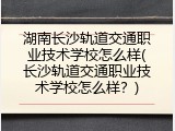 湖南长沙轨道交通职业技术学校怎么样(长沙轨道交通职业技术学校怎么样？)