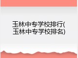 玉林中专学校排行(玉林中专学校排名)