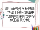 唐山电气焊学校好吗-学焊工好吗(唐山电气焊学校评价与学习焊工前景分析)