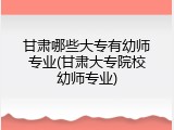 甘肃哪些大专有幼师专业(甘肃大专院校幼师专业)