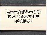 乌鲁木齐哪些中专学校好(乌鲁木齐中专学校推荐)