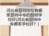 河北省厨师技校有哪家厨师中专的厨师学校好(河北省厨师中专哪家学校好？)