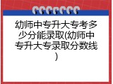幼师中专升大专考多少分能录取(幼师中专升大专录取分数线)