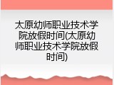 太原幼师职业技术学院放假时间(太原幼师职业技术学院放假时间)