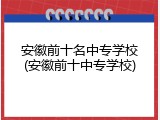 安徽前十名中专学校(安徽前十中专学校)