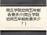 商丘学院幼师五年制收费多少(商丘学院幼师五年制收费多少？)