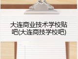 大连商业技术学校贴吧(大连商技学校吧)