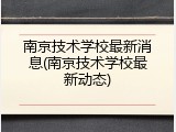 南京技术学校最新消息(南京技术学校最新动态)