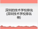 深圳的技术学校排名(深圳技术学校排名榜)