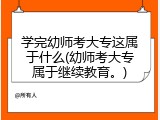 学完幼师考大专这属于什么(幼师考大专属于继续教育。)
