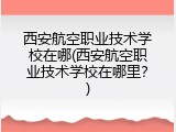 西安航空职业技术学校在哪(西安航空职业技术学校在哪里？)