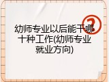 幼师专业以后能干哪十种工作(幼师专业就业方向)