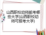 山西职校幼师能考哪些大学(山西职校幼师可报考大学)