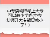 中专读幼师考上大专可以教小学吗(中专幼师升大专能否教小学？)