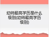 幼师最高学历是什么级别(幼师最高学历级别)