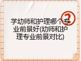 学幼师和护理哪个专业前景好(幼师和护理专业前景对比)