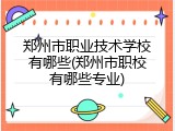 郑州市职业技术学校有哪些(郑州市职校有哪些专业)