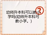 幼师升本科可以教小学吗(幼师升本科可教小学。)