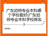 广东幼师专业本科哪个学校最好(广东幼师专业本科学校排名)