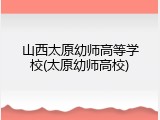 山西太原幼师高等学校(太原幼师高校)
