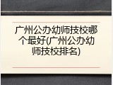 广州公办幼师技校哪个最好(广州公办幼师技校排名)