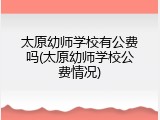 太原幼师学校有公费吗(太原幼师学校公费情况)