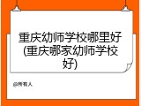 重庆幼师学校哪里好(重庆哪家幼师学校好)