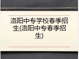 洛阳中专学校春季招生(洛阳中专春季招生)