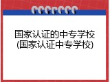 国家认证的中专学校(国家认证中专学校)