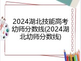 2024湖北技能高考幼师分数线(2024湖北幼师分数线)
