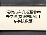 常德市有几所职业中专学校(常德市职业中专学校数量)