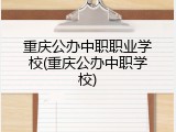 重庆公办中职职业学校(重庆公办中职学校)