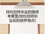 技校幼师毕业的继续考哪里(技校幼师毕业后的进修地点)