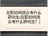 在职幼师适合考什么研究生(在职幼师适合考什么研究生？)