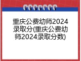 重庆公费幼师2024录取分(重庆公费幼师2024录取分数)