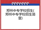 郑州中专学校招生(郑州中专学校招生简章)
