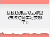 技校幼师实习去哪里(技校幼师实习去哪里?)