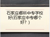 石家庄哪所中专学校好(石家庄中专哪个好？)