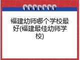 福建幼师哪个学校最好(福建最佳幼师学校)