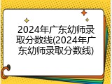 2024年广东幼师录取分数线(2024年广东幼师录取分数线)