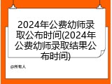 2024年公费幼师录取公布时间(2024年公费幼师录取结果公布时间)