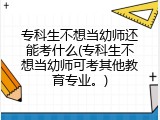 专科生不想当幼师还能考什么(专科生不想当幼师可考其他教育专业。)