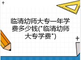 临清幼师大专一年学费多少钱("临清幼师大专学费")