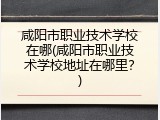 咸阳市职业技术学校在哪(咸阳市职业技术学校地址在哪里？)