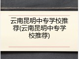 云南昆明中专学校推荐(云南昆明中专学校推荐)