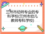 兰州市幼师专业的专科学校(兰州市幼儿教师专科学校)