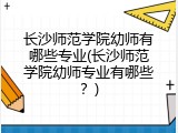 长沙师范学院幼师有哪些专业(长沙师范学院幼师专业有哪些？)
